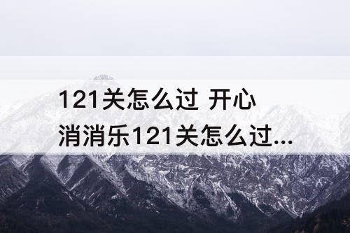 121关怎么过 开心消消乐121关怎么过彩星