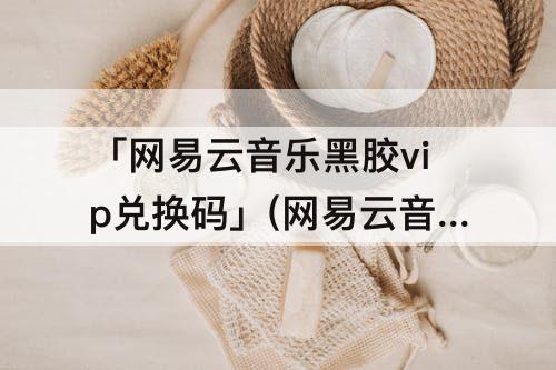 「网易云音乐黑胶vip兑换码」(网易云音乐黑胶vip兑换码领取)