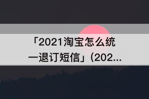 「2021淘宝怎么统一退订短信」(2021淘宝怎么统一退订短信苹果手机)