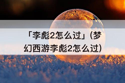 「李彪2怎么过」(梦幻西游李彪2怎么过)