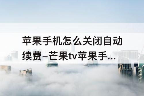 苹果手机怎么关闭自动续费-芒果tv苹果手机怎么关闭自动续费