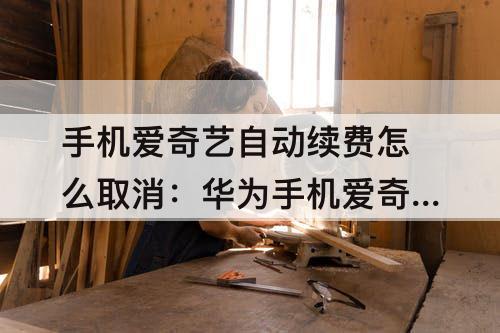 手机爱奇艺自动续费怎么取消：华为手机爱奇艺自动续费怎么取消