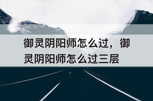 御灵阴阳师怎么过，御灵阴阳师怎么过三层