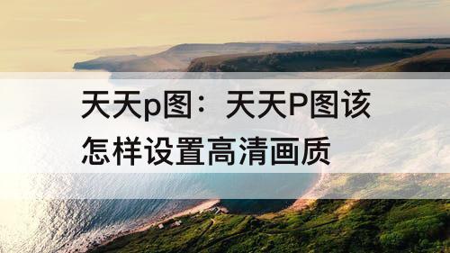 天天p图：天天P图该怎样设置高清画质