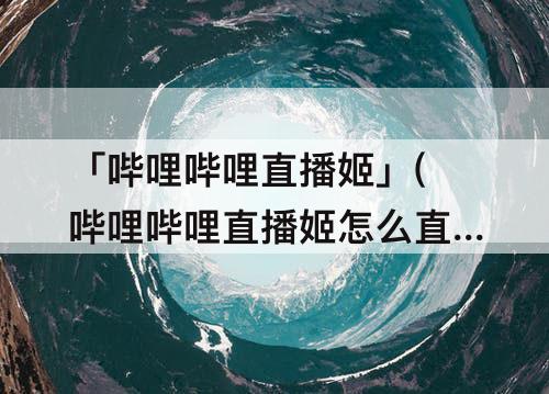 「哔哩哔哩直播姬」(哔哩哔哩直播姬怎么直播桌面)