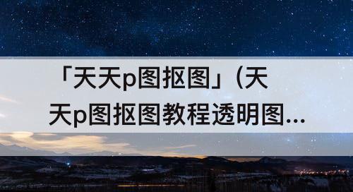 「天天p图抠图」(天天p图抠图教程透明图)