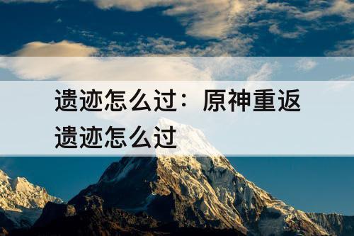 遗迹怎么过：原神重返遗迹怎么过