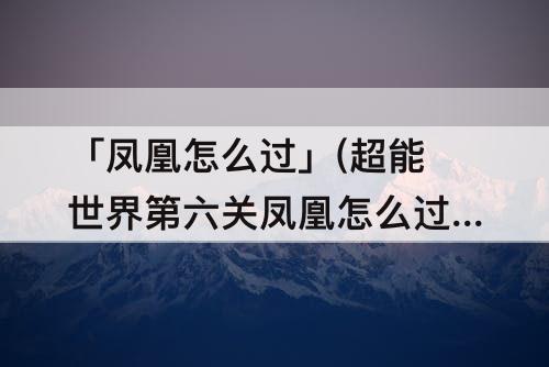 「凤凰怎么过」(超能世界第六关凤凰怎么过)