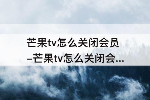 芒果tv怎么关闭会员-芒果tv怎么关闭会员自动续费