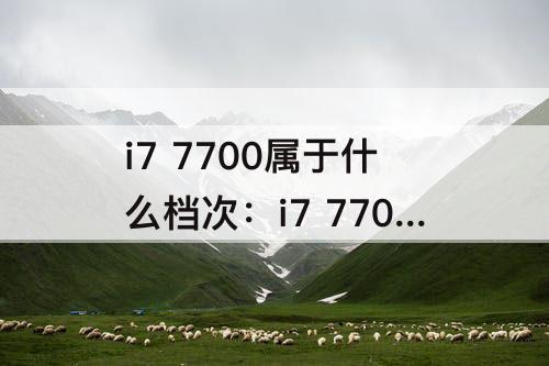 i7 7700属于什么档次：i7 7700属于什么档次的处理器