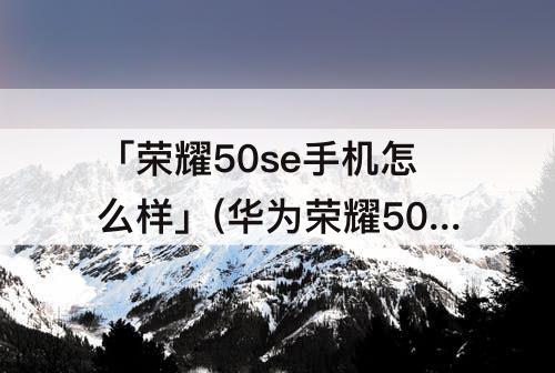 「荣耀50se手机怎么样」(华为荣耀50se手机怎么样消除微信声音)
