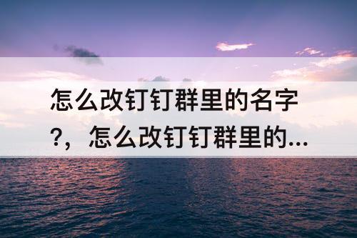 怎么改钉钉群里的名字?，怎么改钉钉群里的名字?2022
