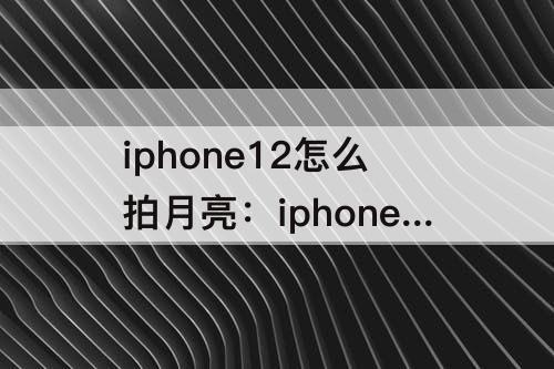 iphone12怎么拍月亮：iphone12怎么拍月亮只能到10秒