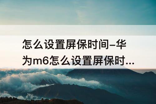 怎么设置屏保时间-华为m6怎么设置屏保时间