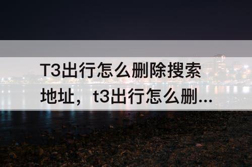 T3出行怎么删除搜索地址，t3出行怎么删除搜索地址 苹果手机