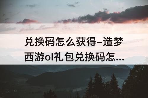 兑换码怎么获得-造梦西游ol礼包兑换码怎么获得