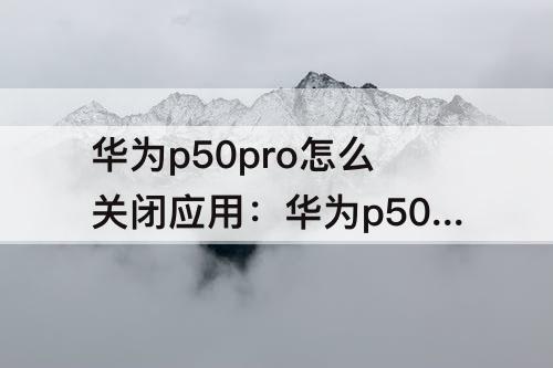 华为p50pro怎么关闭应用：华为p50pro怎么关闭应用更新
