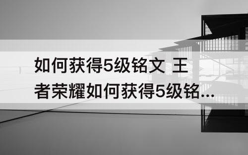如何获得5级铭文 王者荣耀如何获得5级铭文体验卡