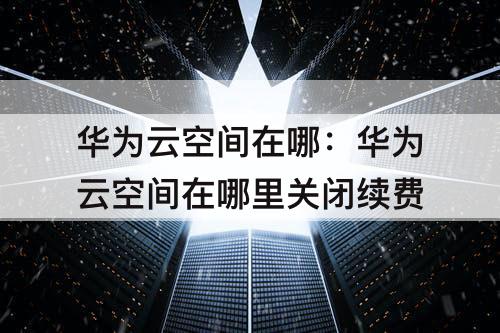华为云空间在哪：华为云空间在哪里关闭续费