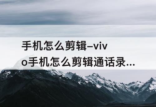 手机怎么剪辑-vivo手机怎么剪辑通话录音