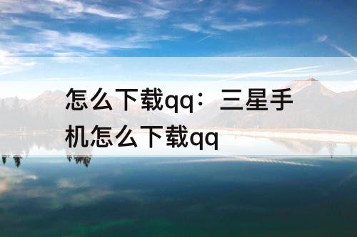 怎么下载qq：三星手机怎么下载qq