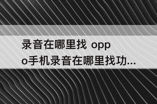 录音在哪里找 oppo手机录音在哪里找功能