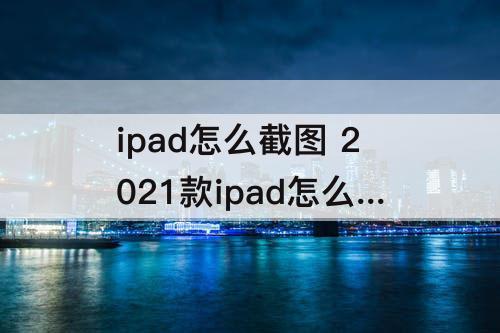 ipad怎么截图 2021款ipad怎么截图