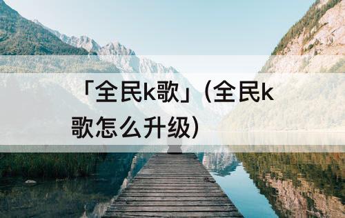 「全民k歌」(全民k歌怎么升级)
