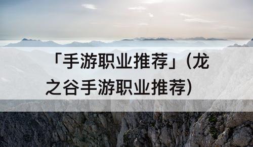 「手游职业推荐」(龙之谷手游职业推荐)