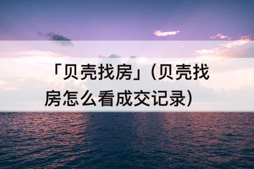「贝壳找房」(贝壳找房怎么看成交记录)