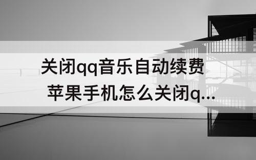 关闭qq音乐自动续费 苹果手机怎么关闭qq音乐自动续费会员