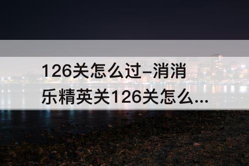 126关怎么过-消消乐精英关126关怎么过