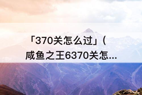 「370关怎么过」(咸鱼之王6370关怎么过)
