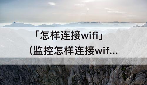 「怎样连接wifi」(监控怎样连接wifi)