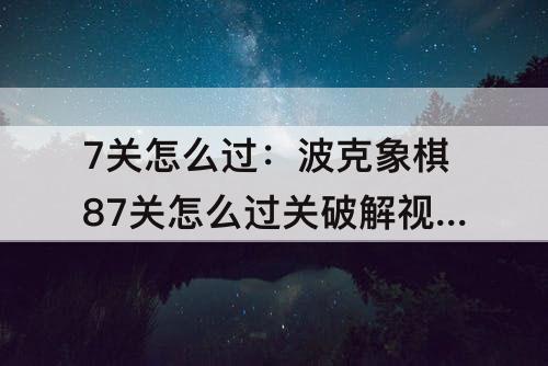 7关怎么过：波克象棋87关怎么过关破解视频