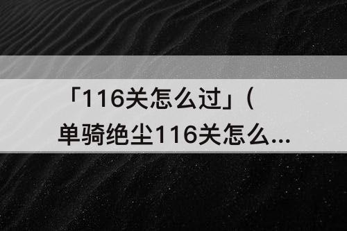 「116关怎么过」(单骑绝尘116关怎么过关)