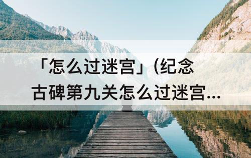「怎么过迷宫」(纪念古碑第九关怎么过迷宫)