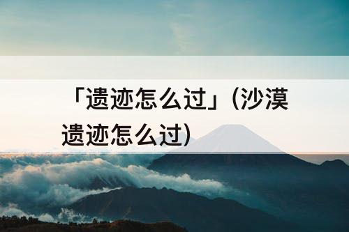 「遗迹怎么过」(沙漠遗迹怎么过)