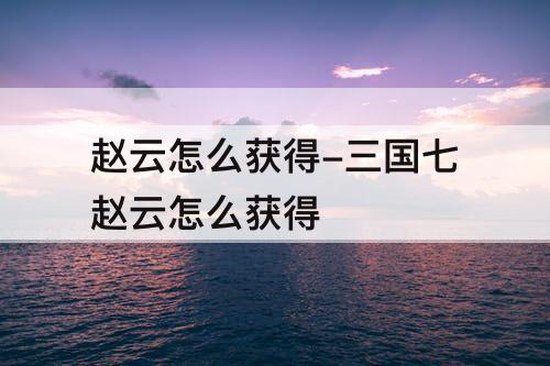赵云怎么获得-三国七赵云怎么获得
