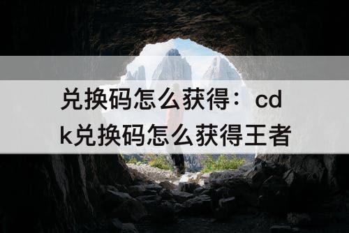 兑换码怎么获得：cdk兑换码怎么获得王者