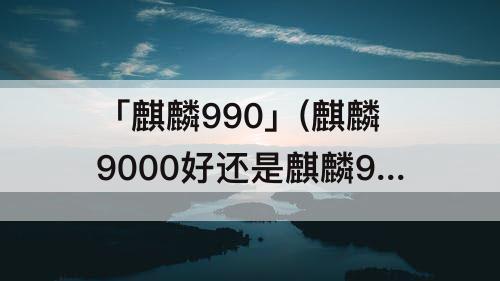 「麒麟990」(麒麟9000好还是麒麟990好)