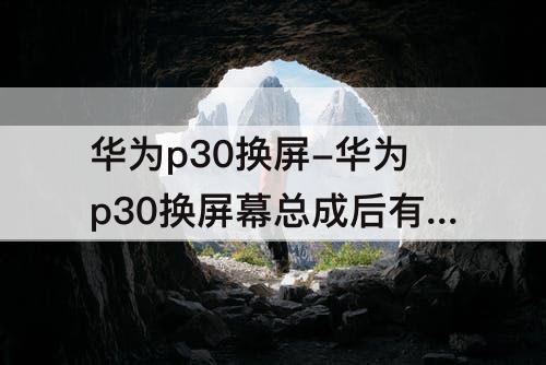 华为p30换屏-华为p30换屏幕总成后有色差