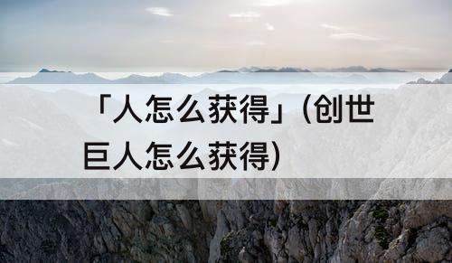 「人怎么获得」(创世巨人怎么获得)