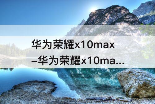华为荣耀x10max-华为荣耀x10max参数配置音质