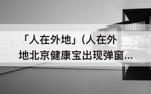「人在外地」(人在外地北京健康宝出现弹窗3)