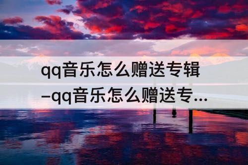 qq音乐怎么赠送专辑-qq音乐怎么赠送专辑给指定好友