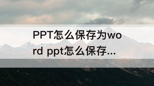 PPT怎么保存为word ppt怎么保存为word文档