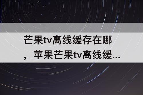 芒果tv离线缓存在哪，苹果芒果tv离线缓存在哪