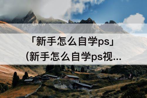 「新手怎么自学ps」(新手怎么自学ps视频)