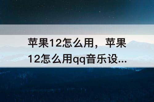 苹果12怎么用，苹果12怎么用qq音乐设置铃声